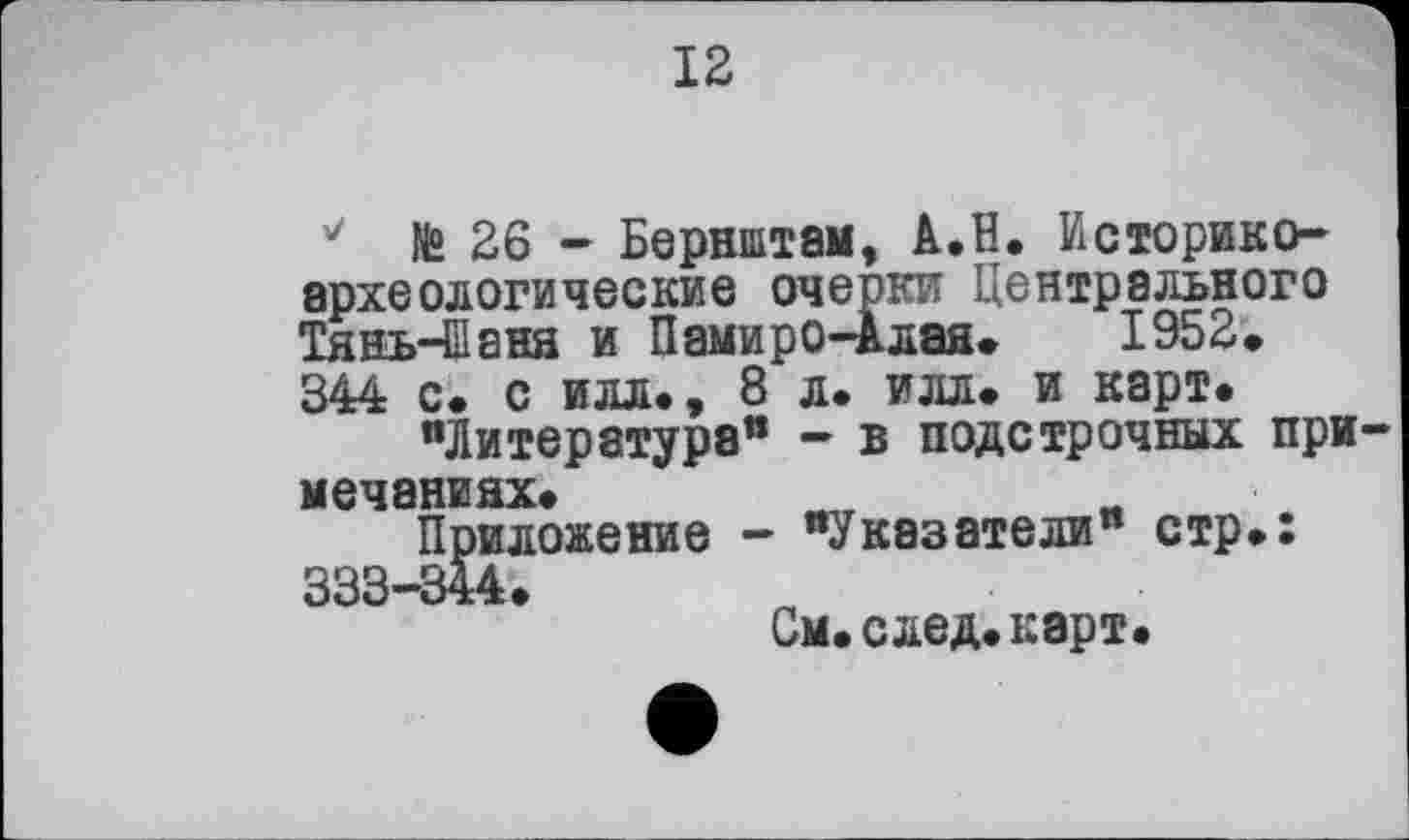 ﻿12
v № 26 - Бернштам, A.H. Историкоархеологические очерки Центрального Тянь-Шаня и Памиро-Алая. 1952. 344 с. с илл., 8 л. илл. и карт.
"Литература” — в подстрочных при мечаниях.
Приложение - "Указатели" стр.: 333-344.
См.след.карт.